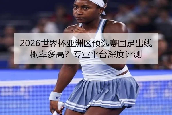 2026世界杯亚洲区预选赛国足出线概率多高？专业平台深度评测